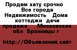 Продам хату срочно  - Все города Недвижимость » Дома, коттеджи, дачи продажа   . Московская обл.,Бронницы г.